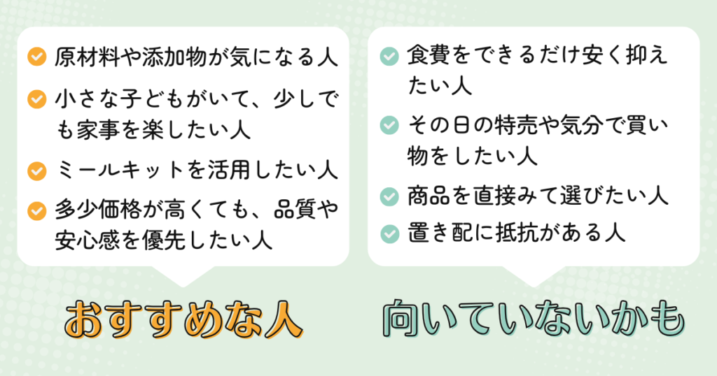 パルシステムがおすすめな人:原材料や添加物が気になる人、小さな子どもがいて、少しでも家事を楽したい人、ミールキットを活用したい人、多少価格が高くても、品質や安心感を優先したい人
パルシステムが向いていない人:食費をできるだけ安く抑えたい人、その日の特売や気分で買い物をしたい人、商品を直接みて選びたい人、置き配に抵抗がある人