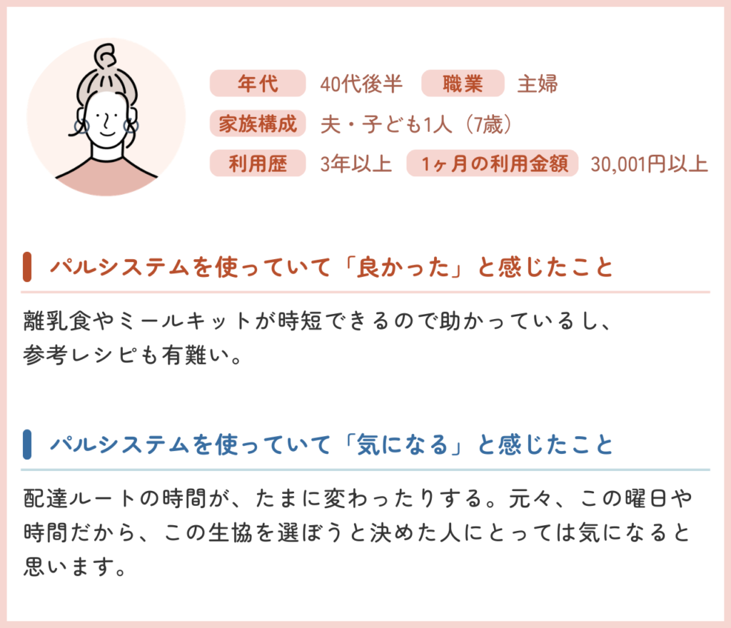 年代:40代後半 / 職業:主婦 / 家族構成:夫・子ども1人(7歳)/使用歴:3年以上/ 1ヶ月の利用金額:30,001円以上 ・パルシステムを使っていて「良かった」と感じたこと 離乳食やミールキットが時短できるので助かっているし、参考レシピも有難い。 ・パルシステムを使っていて「気になる」と感じたこと 配達ルートの時間が、たまに変わったりする。元々、この曜日や時間だから、この生協を選ぼうと決めた人にとっては気になると思います。